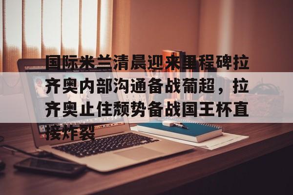 包含国际米兰清晨迎来里程碑拉齐奥内部沟通备战葡超，拉齐奥止住颓势备战国王杯直接炸裂的词条
